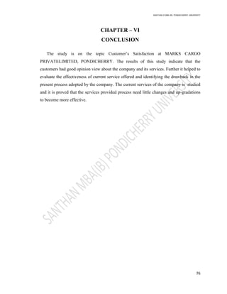 SANTHAN R MBA IB | PONDICHERRY UNIVERSITY
76
CHAPTER – VI
CONCLUSION
The study is on the topic Customer‘s Satisfaction at MARKS CARGO
PRIVATELIMITED, PONDICHERRY. The results of this study indicate that the
customers had good opinion view about the company and its services. Further it helped to
evaluate the effectiveness of current service offered and identifying the drawback in the
present process adopted by the company. The current services of the company is studied
and it is proved that the services provided process need little changes and up-gradations
to become more effective.
 