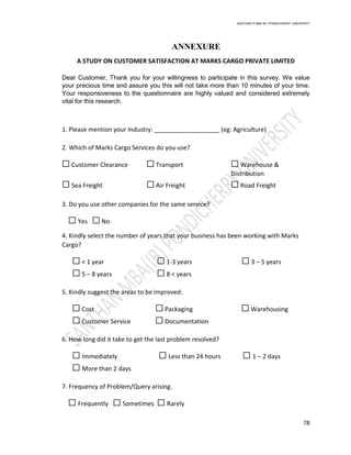 SANTHAN R MBA IB | PONDICHERRY UNIVERSITY
78
ANNEXURE
A STUDY ON CUSTOMER SATISFACTION AT MARKS CARGO PRIVATE LIMITED
Dear Customer, Thank you for your willingness to participate in this survey. We value
your precious time and assure you this will not take more than 10 minutes of your time.
Your responsiveness to the questionnaire are highly valued and considered extremely
vital for this research.
1. Please mention your Industry: ___________________ (eg: Agriculture)
2. Which of Marks Cargo Services do you use?
☐ Customer Clearance ☐ Transport ☐ Warehouse &
Distribution
☐ Sea Freight ☐ Air Freight ☐ Road Freight
3. Do you use other companies for the same service?
☐ Yes ☐ No
4. Kindly select the number of years that your business has been working with Marks
Cargo?
☐ < 1 year ☐ 1-3 years ☐ 3 – 5 years
☐ 5 – 8 years ☐ 8 < years
5. Kindly suggest the areas to be improved:
☐ Cost ☐ Packaging ☐ Warehousing
☐ Customer Service ☐ Documentation
6. How long did it take to get the last problem resolved?
☐ Immediately ☐ Less than 24 hours ☐ 1 – 2 days
☐ More than 2 days
7. Frequency of Problem/Query arising.
☐ Frequently ☐ Sometimes ☐ Rarely
 