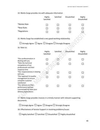 SANTHAN R MBA IB | PONDICHERRY UNIVERSITY
80
14. Marks Cargo provides me with adequate information
Highly
Satisfied
Satisfied Dissatisfied Highly
Dissatisfied
*Market Rate ☐ ☐ ☐ ☐
*New Rules ☐ ☐ ☐ ☐
*Regulations ☐ ☐ ☐ ☐
15. Marks Cargo has established a very good working relationship.
☐ Strongly Agree ☐ Agree ☐ Disagree ☐ Strongly Disagree
16. Rate Us:
Highly
Satisfied
Satisfied Dissatisfied Highly
Dissatisfied
*Our professionalism in
dealing with you
☐ ☐ ☐ ☐
*Rate the technical
competence of our
professionals and their
response time
☐ ☐ ☐ ☐
*Our responsiveness in dealing
with you
☐ ☐ ☐ ☐
*Our approach to quality
management to ensure
complete customer
satisfaction
☐ ☐ ☐ ☐
*Our delivery on time
performance and our
commitment to meet your
delivery expectations
☐ ☐ ☐ ☐
17. Marks Cargo provides invoices in a timely manner with relevant supporting
documents.
☐ Strongly Agree ☐ Agree ☐ Disagree ☐ Strongly Disagree
18. Effectiveness of Service Support in resolving problems/issues
☐ Highly Satisfied ☐ Satisfied ☐ Dissatisfied ☐ Highly dissatisfied
 