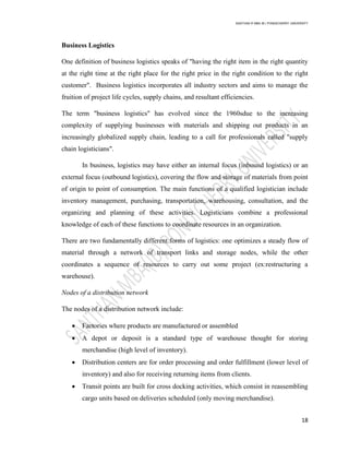SANTHAN R MBA IB | PONDICHERRY UNIVERSITY
18
Business Logistics
One definition of business logistics speaks of "having the right item in the right quantity
at the right time at the right place for the right price in the right condition to the right
customer". Business logistics incorporates all industry sectors and aims to manage the
fruition of project life cycles, supply chains, and resultant efficiencies.
The term "business logistics" has evolved since the 1960sdue to the increasing
complexity of supplying businesses with materials and shipping out products in an
increasingly globalized supply chain, leading to a call for professionals called "supply
chain logisticians".
In business, logistics may have either an internal focus (inbound logistics) or an
external focus (outbound logistics), covering the flow and storage of materials from point
of origin to point of consumption. The main functions of a qualified logistician include
inventory management, purchasing, transportation, warehousing, consultation, and the
organizing and planning of these activities. Logisticians combine a professional
knowledge of each of these functions to coordinate resources in an organization.
There are two fundamentally different forms of logistics: one optimizes a steady flow of
material through a network of transport links and storage nodes, while the other
coordinates a sequence of resources to carry out some project (ex:restructuring a
warehouse).
Nodes of a distribution network
The nodes of a distribution network include:
 Factories where products are manufactured or assembled
 A depot or deposit is a standard type of warehouse thought for storing
merchandise (high level of inventory).
 Distribution centers are for order processing and order fulfillment (lower level of
inventory) and also for receiving returning items from clients.
 Transit points are built for cross docking activities, which consist in reassembling
cargo units based on deliveries scheduled (only moving merchandise).
 