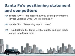 Santa Fe's positioning statement and competitors   Toyota RAV-4: "No matter how you define performance,    Toyota Canada's 2008 RAV4 re-defines it"  Honda CRV: “Something new to crave.”  Hyundai Santa Fe: Same level of quality and best safety    feature for a lower price 