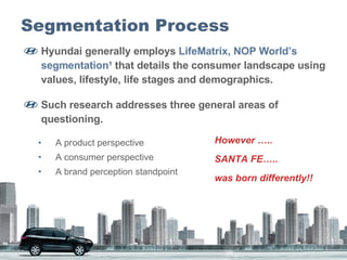 Segmentation Process Hyundai generally employs  LifeMatrix,   NOP World’s segmentation 1  that details the consumer landscape using values, lifestyle, life stages and demographics.  Such research addresses three general areas of questioning.  A product perspective  A consumer perspective  A brand perception standpoint  However ….. SANTA FE…..  was born differently!! 