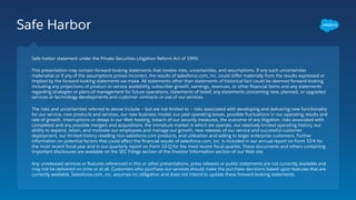 Safe Harbor
Safe harbor statement under the Private Securities Litigation Reform Act of 1995:
This presentation may contain forward-looking statements that involve risks, uncertainties, and assumptions. If any such uncertainties
materialize or if any of the assumptions proves incorrect, the results of salesforce.com, inc. could diﬀer materially from the results expressed or
implied by the forward-looking statements we make. All statements other than statements of historical fact could be deemed forward-looking,
including any projections of product or service availability, subscriber growth, earnings, revenues, or other ﬁnancial items and any statements
regarding strategies or plans of management for future operations, statements of belief, any statements concerning new, planned, or upgraded
services or technology developments and customer contracts or use of our services.
The risks and uncertainties referred to above include – but are not limited to – risks associated with developing and delivering new functionality
for our service, new products and services, our new business model, our past operating losses, possible ﬂuctuations in our operating results and
rate of growth, interruptions or delays in our Web hosting, breach of our security measures, the outcome of any litigation, risks associated with
completed and any possible mergers and acquisitions, the immature market in which we operate, our relatively limited operating history, our
ability to expand, retain, and motivate our employees and manage our growth, new releases of our service and successful customer
deployment, our limited history reselling non-salesforce.com products, and utilization and selling to larger enterprise customers. Further
information on potential factors that could aﬀect the ﬁnancial results of salesforce.com, inc. is included in our annual report on Form 10-K for
the most recent ﬁscal year and in our quarterly report on Form 10-Q for the most recent ﬁscal quarter. These documents and others containing
important disclosures are available on the SEC Filings section of the Investor Information section of our Web site.
Any unreleased services or features referenced in this or other presentations, press releases or public statements are not currently available and
may not be delivered on time or at all. Customers who purchase our services should make the purchase decisions based upon features that are
currently available. Salesforce.com, inc. assumes no obligation and does not intend to update these forward-looking statements.
 