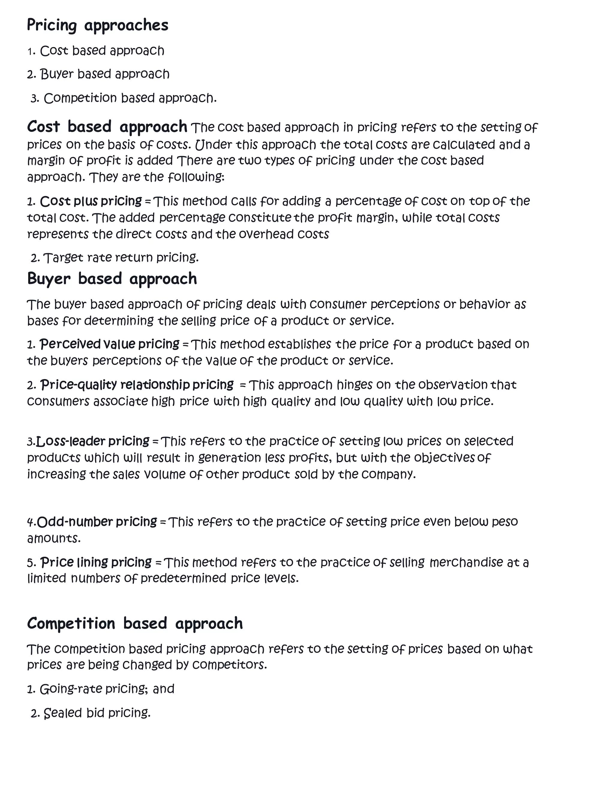 Pricing approaches
1. Cost based approach
2. Buyer based approach
3. Competition based approach.
Cost based approach The cost based approach in pricing refers to the setting of
prices on the basis of costs. Under this approach the total costs are calculated and a
margin of profit is added There are two types of pricing under the cost based
approach. They are the following:
1. Cost plus pricing = This method calls for adding a percentage of cost on top of the
total cost. The added percentage constitute the profit margin, while total costs
represents the direct costs and the overhead costs
2. Target rate return pricing.
Buyer based approach
The buyer based approach of pricing deals with consumer perceptions or behavior as
bases for determining the selling price of a product or service.
1. Perceived value pricing = This method establishes the price for a product based on
the buyers perceptions of the value of the product or service.
2. Price-quality relationship pricing = This approach hinges on the observation that
consumers associate high price with high quality and low quality with low price.
3.Loss-leader pricing = This refers to the practice of setting low prices on selected
products which will result in generation less profits, but with the objectives of
increasing the sales volume of other product sold by the company.
4.Odd-number pricing = This refers to the practice of setting price even below peso
amounts.
5. Price lining pricing = This method refers to the practice of selling merchandise at a
limited numbers of predetermined price levels.
Competition based approach
The competition based pricing approach refers to the setting of prices based on what
prices are being changed by competitors.
1. Going-rate pricing; and
2. Sealed bid pricing.
 