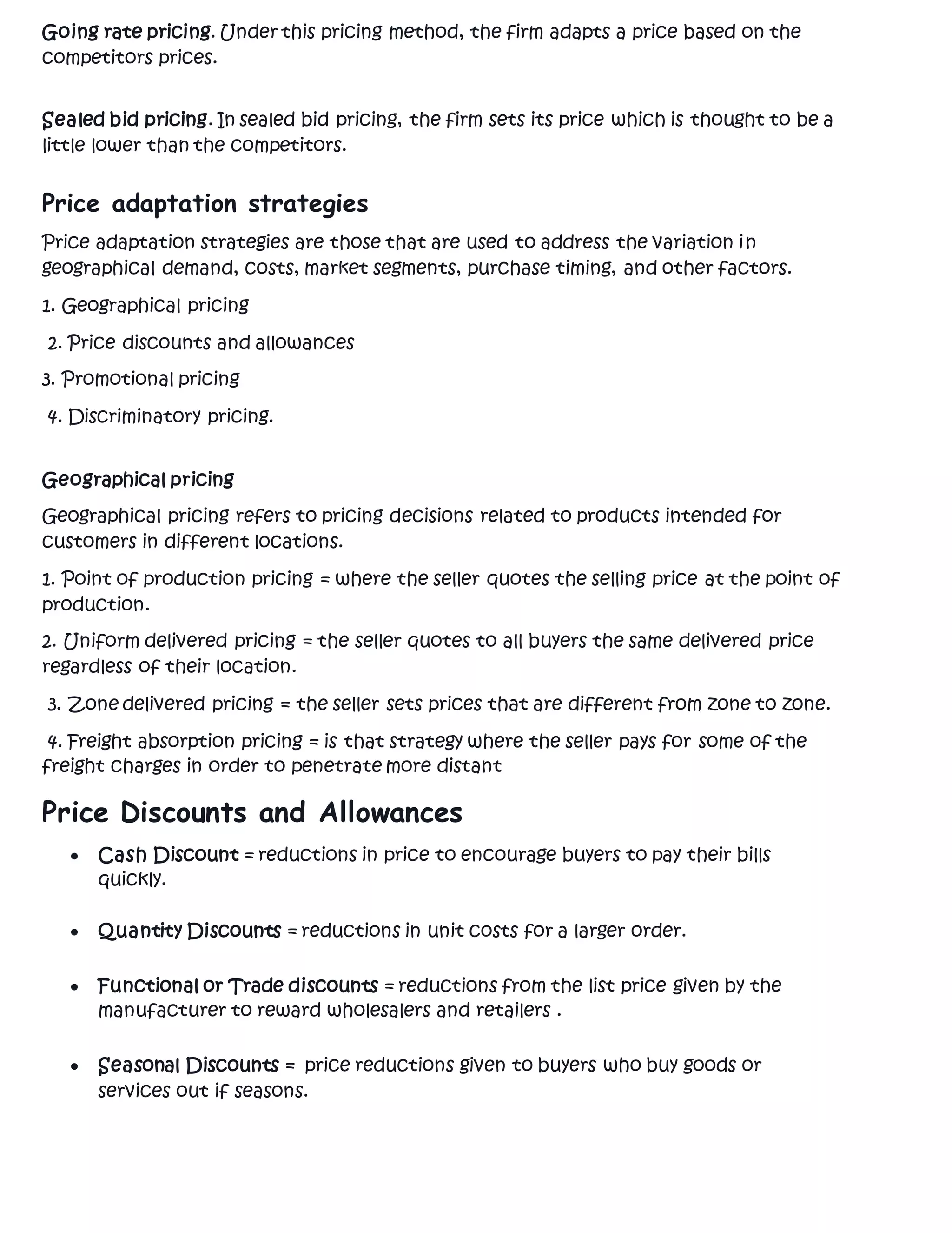 Going rate pricing. Under this pricing method, the firm adapts a price based on the
competitors prices.
Sealed bid pricing. In sealed bid pricing, the firm sets its price which is thought to be a
little lower than the competitors.
Price adaptation strategies
Price adaptation strategies are those that are used to address the variation in
geographical demand, costs, market segments, purchase timing, and other factors.
1. Geographical pricing
2. Price discounts and allowances
3. Promotional pricing
4. Discriminatory pricing.
Geographical pricing
Geographical pricing refers to pricing decisions related to products intended for
customers in different locations.
1. Point of production pricing = where the seller quotes the selling price at the point of
production.
2. Uniform delivered pricing = the seller quotes to all buyers the same delivered price
regardless of their location.
3. Zone delivered pricing = the seller sets prices that are different from zone to zone.
4. Freight absorption pricing = is that strategy where the seller pays for some of the
freight charges in order to penetrate more distant
Price Discounts and Allowances
 Cash Discount = reductions in price to encourage buyers to pay their bills
quickly.
 Quantity Discounts = reductions in unit costs for a larger order.
 Functional or Trade discounts = reductions from the list price given by the
manufacturer to reward wholesalers and retailers .
 Seasonal Discounts = price reductions given to buyers who buy goods or
services out if seasons.
 