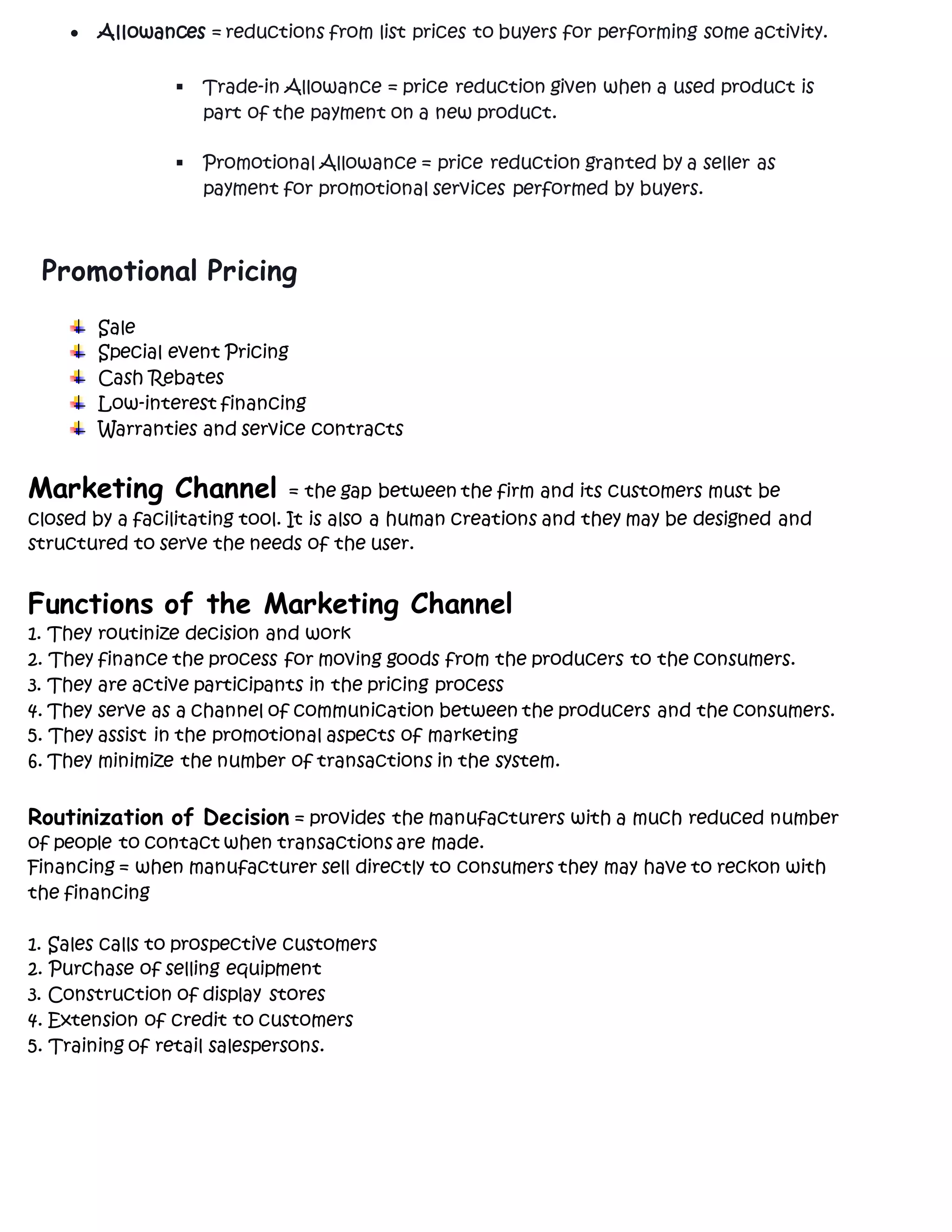  Allowances = reductions from list prices to buyers for performing some activity.
 Trade-in Allowance = price reduction given when a used product is
part of the payment on a new product.
 Promotional Allowance = price reduction granted by a seller as
payment for promotional services performed by buyers.
Promotional Pricing
Sale
Special event Pricing
Cash Rebates
Low-interest financing
Warranties and service contracts
Marketing Channel = the gap between the firm and its customers must be
closed by a facilitating tool. It is also a human creations and they may be designed and
structured to serve the needs of the user.
Functions of the Marketing Channel
1. They routinize decision and work
2. They finance the process for moving goods from the producers to the consumers.
3. They are active participants in the pricing process
4. They serve as a channel of communication between the producers and the consumers.
5. They assist in the promotional aspects of marketing
6. They minimize the number of transactions in the system.
Routinization of Decision = provides the manufacturers with a much reduced number
of people to contact when transactions are made.
Financing = when manufacturer sell directly to consumers they may have to reckon with
the financing
1. Sales calls to prospective customers
2. Purchase of selling equipment
3. Construction of display stores
4. Extension of credit to customers
5. Training of retail salespersons.
 