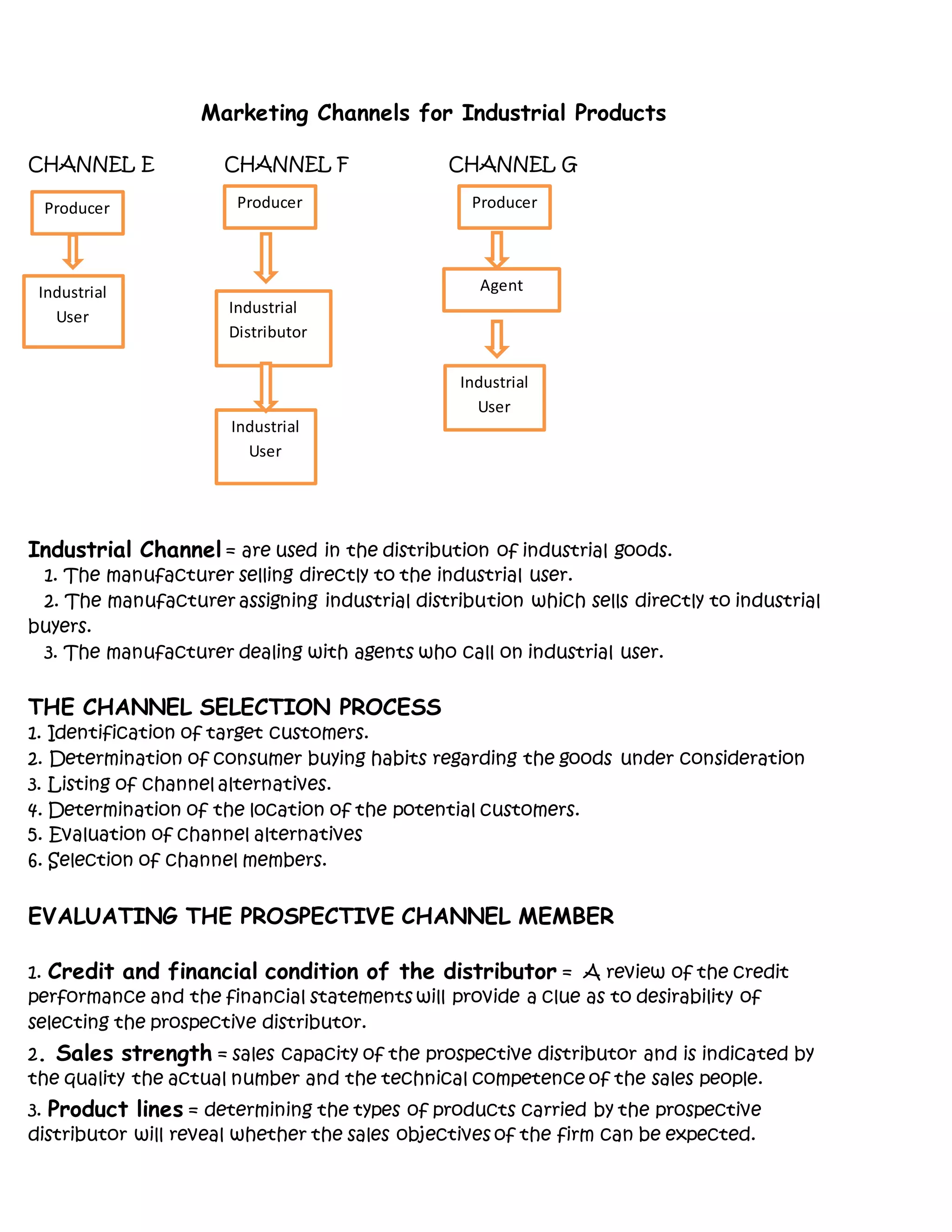 Marketing Channels for Industrial Products
CHANNEL E CHANNEL F CHANNEL G
Industrial Channel = are used in the distribution of industrial goods.
1. The manufacturer selling directly to the industrial user.
2. The manufacturer assigning industrial distribution which sells directly to industrial
buyers.
3. The manufacturer dealing with agents who call on industrial user.
THE CHANNEL SELECTION PROCESS
1. Identification of target customers.
2. Determination of consumer buying habits regarding the goods under consideration
3. Listing of channel alternatives.
4. Determination of the location of the potential customers.
5. Evaluation of channel alternatives
6. Selection of channel members.
EVALUATING THE PROSPECTIVE CHANNEL MEMBER
1. Credit and financial condition of the distributor = A review of the credit
performance and the financial statements will provide a clue as to desirability of
selecting the prospective distributor.
2. Sales strength = sales capacity of the prospective distributor and is indicated by
the quality the actual number and the technical competence of the sales people.
3. Product lines = determining the types of products carried by the prospective
distributor will reveal whether the sales objectives of the firm can be expected.
Producer Producer Producer
Industrial
Distributor
Industrial
User
Industrial
User
Agent
Industrial
User
 