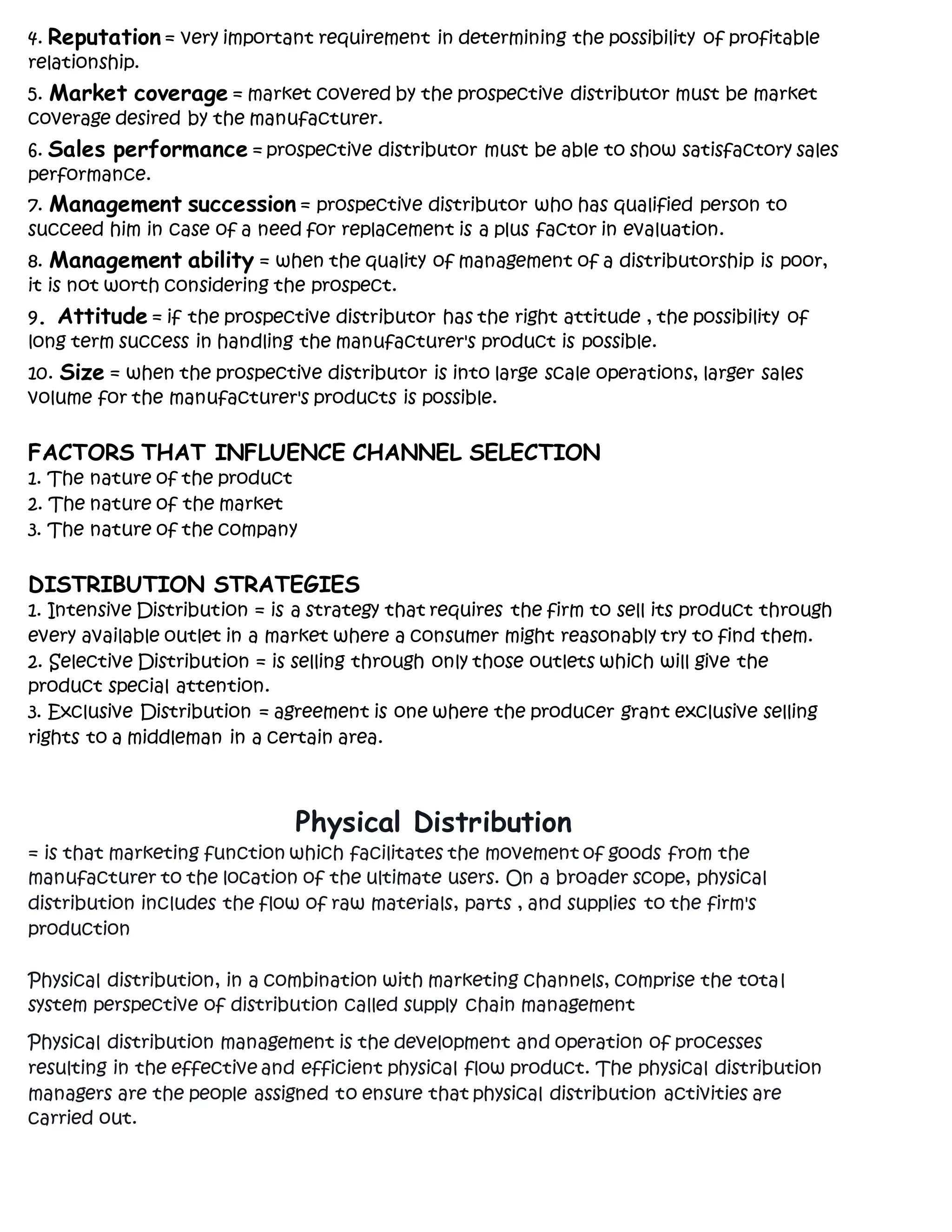 4. Reputation = very important requirement in determining the possibility of profitable
relationship.
5. Market coverage = market covered by the prospective distributor must be market
coverage desired by the manufacturer.
6. Sales performance = prospective distributor must be able to show satisfactory sales
performance.
7. Management succession = prospective distributor who has qualified person to
succeed him in case of a need for replacement is a plus factor in evaluation.
8. Management ability = when the quality of management of a distributorship is poor,
it is not worth considering the prospect.
9. Attitude = if the prospective distributor has the right attitude , the possibility of
long term success in handling the manufacturer's product is possible.
10. Size = when the prospective distributor is into large scale operations, larger sales
volume for the manufacturer's products is possible.
FACTORS THAT INFLUENCE CHANNEL SELECTION
1. The nature of the product
2. The nature of the market
3. The nature of the company
DISTRIBUTION STRATEGIES
1. Intensive Distribution = is a strategy that requires the firm to sell its product through
every available outlet in a market where a consumer might reasonably try to find them.
2. Selective Distribution = is selling through only those outlets which will give the
product special attention.
3. Exclusive Distribution = agreement is one where the producer grant exclusive selling
rights to a middleman in a certain area.
Physical Distribution
= is that marketing function which facilitates the movement of goods from the
manufacturer to the location of the ultimate users. On a broader scope, physical
distribution includes the flow of raw materials, parts , and supplies to the firm's
production
Physical distribution, in a combination with marketing channels, comprise the total
system perspective of distribution called supply chain management
Physical distribution management is the development and operation of processes
resulting in the effective and efficient physical flow product. The physical distribution
managers are the people assigned to ensure that physical distribution activities are
carried out.
 