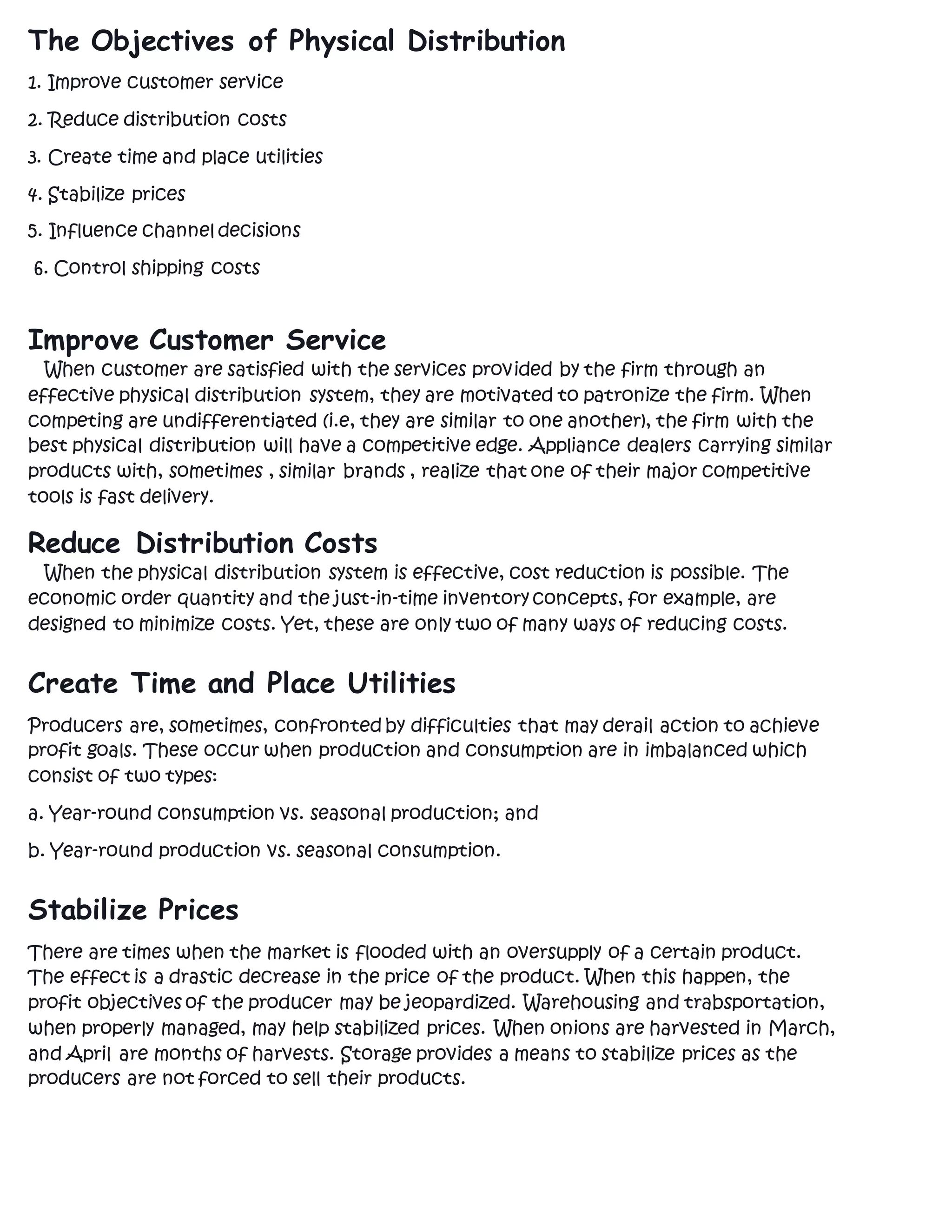 The Objectives of Physical Distribution
1. Improve customer service
2. Reduce distribution costs
3. Create time and place utilities
4. Stabilize prices
5. Influence channel decisions
6. Control shipping costs
Improve Customer Service
When customer are satisfied with the services provided by the firm through an
effective physical distribution system, they are motivated to patronize the firm. When
competing are undifferentiated (i.e, they are similar to one another), the firm with the
best physical distribution will have a competitive edge. Appliance dealers carrying similar
products with, sometimes , similar brands , realize that one of their major competitive
tools is fast delivery.
Reduce Distribution Costs
When the physical distribution system is effective, cost reduction is possible. The
economic order quantity and the just-in-time inventory concepts, for example, are
designed to minimize costs. Yet, these are only two of many ways of reducing costs.
Create Time and Place Utilities
Producers are, sometimes, confronted by difficulties that may derail action to achieve
profit goals. These occur when production and consumption are in imbalanced which
consist of two types:
a. Year-round consumption vs. seasonal production; and
b. Year-round production vs. seasonal consumption.
Stabilize Prices
There are times when the market is flooded with an oversupply of a certain product.
The effect is a drastic decrease in the price of the product. When this happen, the
profit objectives of the producer may be jeopardized. Warehousing and trabsportation,
when properly managed, may help stabilized prices. When onions are harvested in March,
and April are months of harvests. Storage provides a means to stabilize prices as the
producers are not forced to sell their products.
 