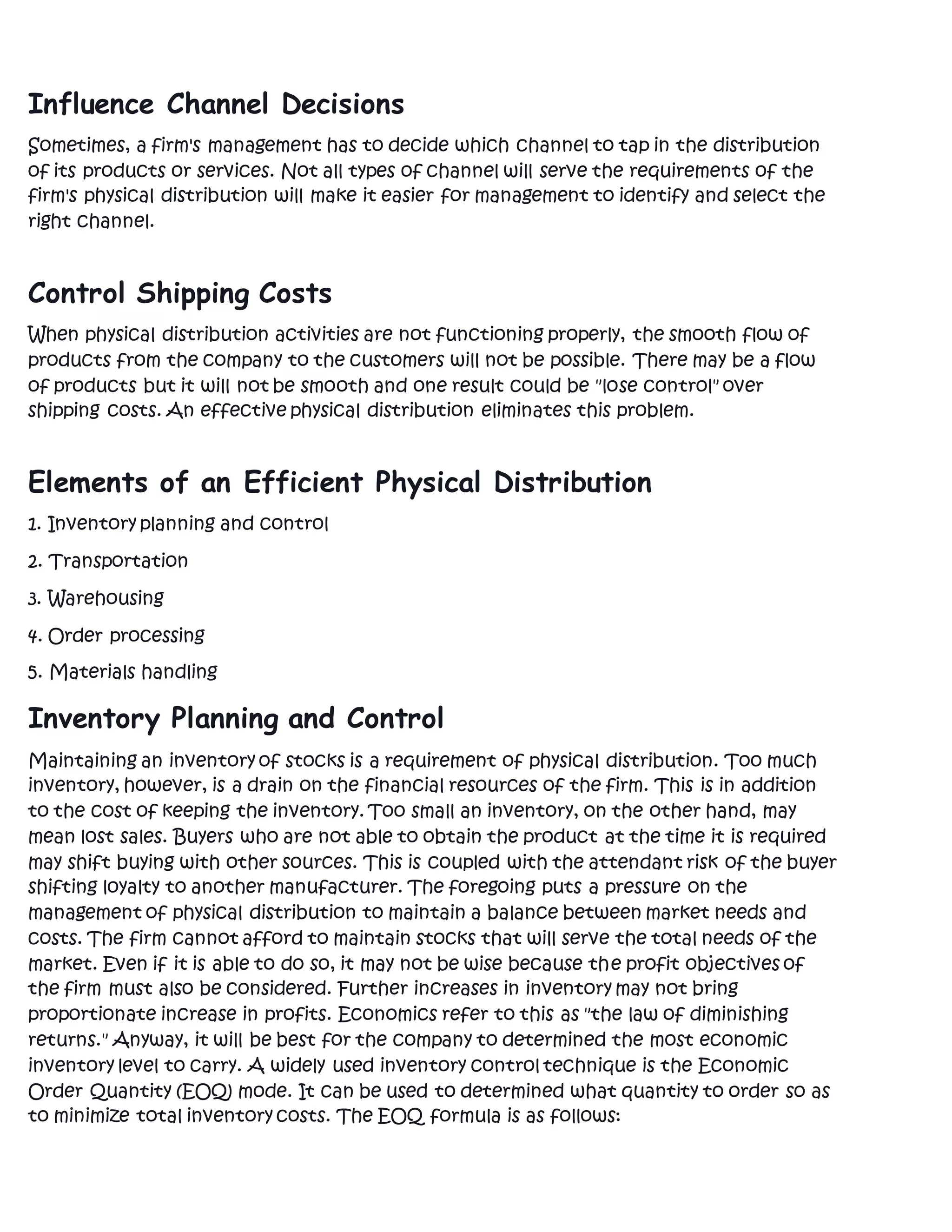 Influence Channel Decisions
Sometimes, a firm's management has to decide which channel to tap in the distribution
of its products or services. Not all types of channel will serve the requirements of the
firm's physical distribution will make it easier for management to identify and select the
right channel.
Control Shipping Costs
When physical distribution activities are not functioning properly, the smooth flow of
products from the company to the customers will not be possible. There may be a flow
of products but it will not be smooth and one result could be "lose control" over
shipping costs. An effective physical distribution eliminates this problem.
Elements of an Efficient Physical Distribution
1. Inventory planning and control
2. Transportation
3. Warehousing
4. Order processing
5. Materials handling
Inventory Planning and Control
Maintaining an inventory of stocks is a requirement of physical distribution. Too much
inventory, however, is a drain on the financial resources of the firm. This is in addition
to the cost of keeping the inventory. Too small an inventory, on the other hand, may
mean lost sales. Buyers who are not able to obtain the product at the time it is required
may shift buying with other sources. This is coupled with the attendant risk of the buyer
shifting loyalty to another manufacturer. The foregoing puts a pressure on the
management of physical distribution to maintain a balance between market needs and
costs. The firm cannot afford to maintain stocks that will serve the total needs of the
market. Even if it is able to do so, it may not be wise because the profit objectives of
the firm must also be considered. Further increases in inventory may not bring
proportionate increase in profits. Economics refer to this as "the law of diminishing
returns." Anyway, it will be best for the company to determined the most economic
inventory level to carry. A widely used inventory control technique is the Economic
Order Quantity (EOQ) mode. It can be used to determined what quantity to order so as
to minimize total inventory costs. The EOQ formula is as follows:
 