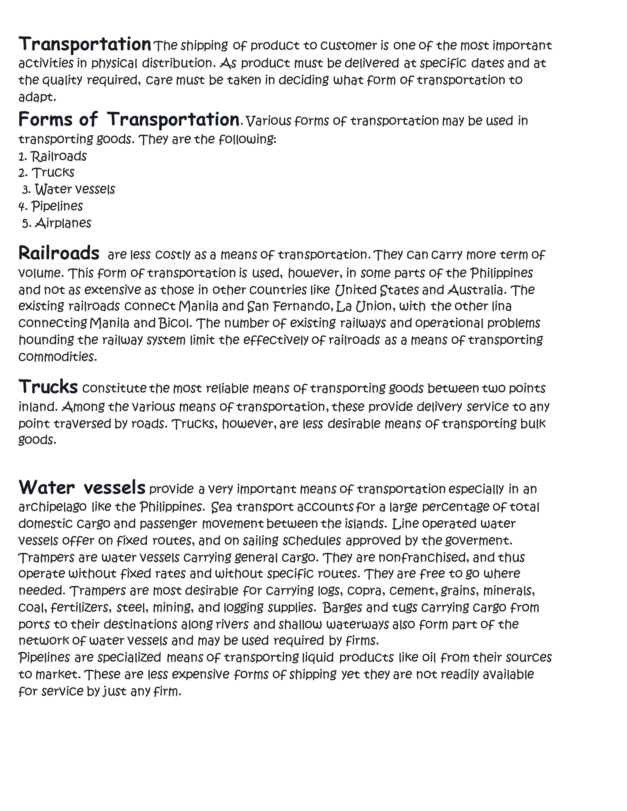 TransportationThe shipping of product to customer is one of the most important
activities in physical distribution. As product must be delivered at specific dates and at
the quality required, care must be taken in deciding what form of transportation to
adapt.
Forms of Transportation. Various forms of transportation may be used in
transporting goods. They are the following:
1. Railroads
2. Trucks
3. Water vessels
4. Pipelines
5. Airplanes
Railroads are less costly as a means of transportation. They can carry more term of
volume. This form of transportation is used, however, in some parts of the Philippines
and not as extensive as those in other countries like United States and Australia. The
existing railroads connect Manila and San Fernando, La Union, with the other lina
connecting Manila and Bicol. The number of existing railways and operational problems
hounding the railway system limit the effectively of railroads as a means of transporting
commodities.
Trucks constitute the most reliable means of transporting goods between two points
inland. Among the various means of transportation, these provide delivery service to any
point traversed by roads. Trucks, however, are less desirable means of transporting bulk
goods.
Water vessels provide a very important means of transportation especially in an
archipelago like the Philippines. Sea transport accounts for a large percentage of total
domestic cargo and passenger movement between the islands. Line operated water
vessels offer on fixed routes, and on sailing schedules approved by the goverment.
Trampers are water vessels carrying general cargo. They are nonfranchised, and thus
operate without fixed rates and without specific routes. They are free to go where
needed. Trampers are most desirable for carrying logs, copra, cement, grains, minerals,
coal, fertilizers, steel, mining, and logging supplies. Barges and tugs carrying cargo from
ports to their destinations along rivers and shallow waterways also form part of the
network of water vessels and may be used required by firms.
Pipelines are specialized means of transporting liquid products like oil from their sources
to market. These are less expensive forms of shipping yet they are not readily available
for service by just any firm.
 