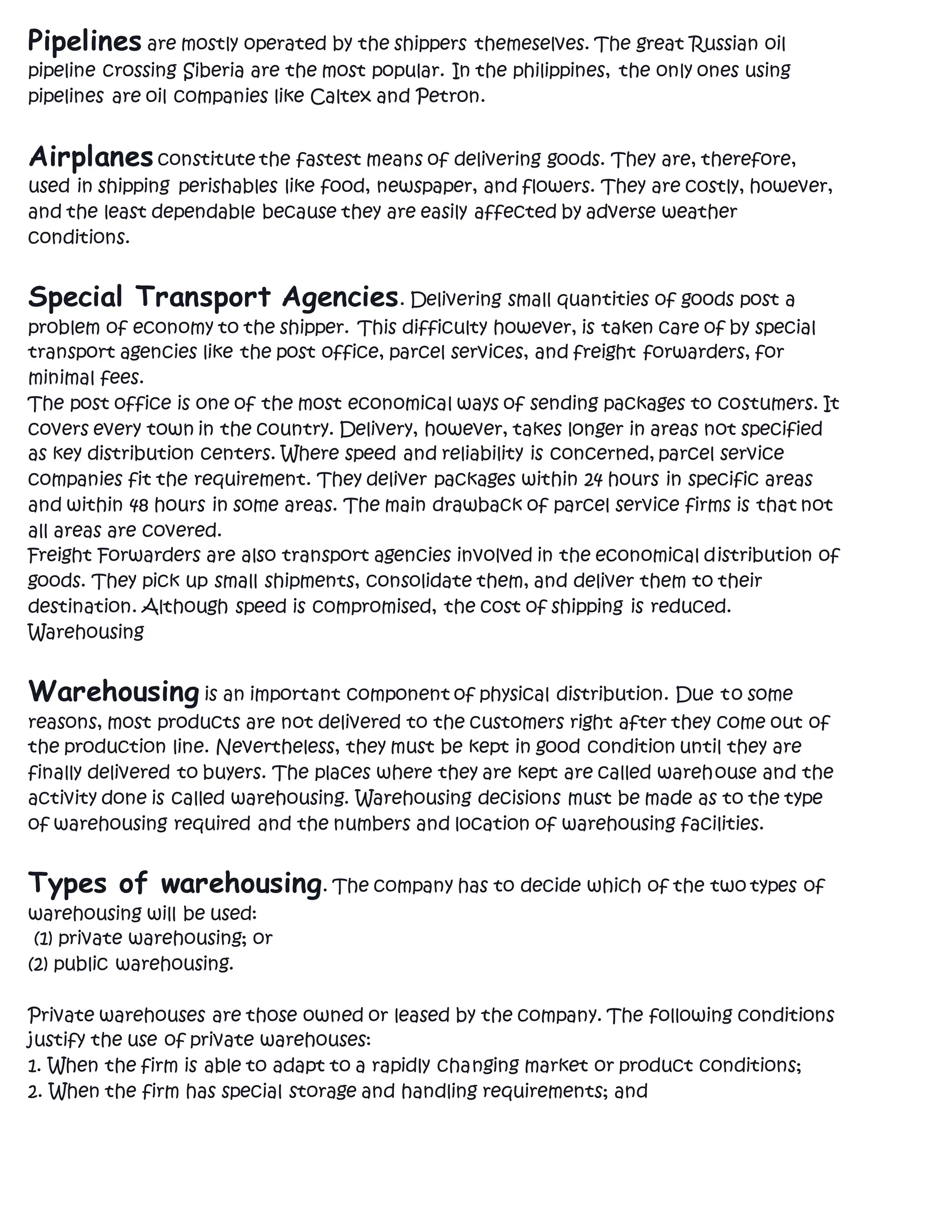 Pipelines are mostly operated by the shippers themeselves. The great Russian oil
pipeline crossing Siberia are the most popular. In the philippines, the only ones using
pipelines are oil companies like Caltex and Petron.
Airplanesconstitute the fastest means of delivering goods. They are, therefore,
used in shipping perishables like food, newspaper, and flowers. They are costly, however,
and the least dependable because they are easily affected by adverse weather
conditions.
Special Transport Agencies. Delivering small quantities of goods post a
problem of economy to the shipper. This difficulty however, is taken care of by special
transport agencies like the post office, parcel services, and freight forwarders, for
minimal fees.
The post office is one of the most economical ways of sending packages to costumers. It
covers every town in the country. Delivery, however, takes longer in areas not specified
as key distribution centers. Where speed and reliability is concerned, parcel service
companies fit the requirement. They deliver packages within 24 hours in specific areas
and within 48 hours in some areas. The main drawback of parcel service firms is that not
all areas are covered.
Freight Forwarders are also transport agencies involved in the economical distribution of
goods. They pick up small shipments, consolidate them, and deliver them to their
destination. Although speed is compromised, the cost of shipping is reduced.
Warehousing
Warehousing is an important component of physical distribution. Due to some
reasons, most products are not delivered to the customers right after they come out of
the production line. Nevertheless, they must be kept in good condition until they are
finally delivered to buyers. The places where they are kept are called warehouse and the
activity done is called warehousing. Warehousing decisions must be made as to the type
of warehousing required and the numbers and location of warehousing facilities.
Types of warehousing. The company has to decide which of the two types of
warehousing will be used:
(1) private warehousing; or
(2) public warehousing.
Private warehouses are those owned or leased by the company. The following conditions
justify the use of private warehouses:
1. When the firm is able to adapt to a rapidly changing market or product conditions;
2. When the firm has special storage and handling requirements; and
 