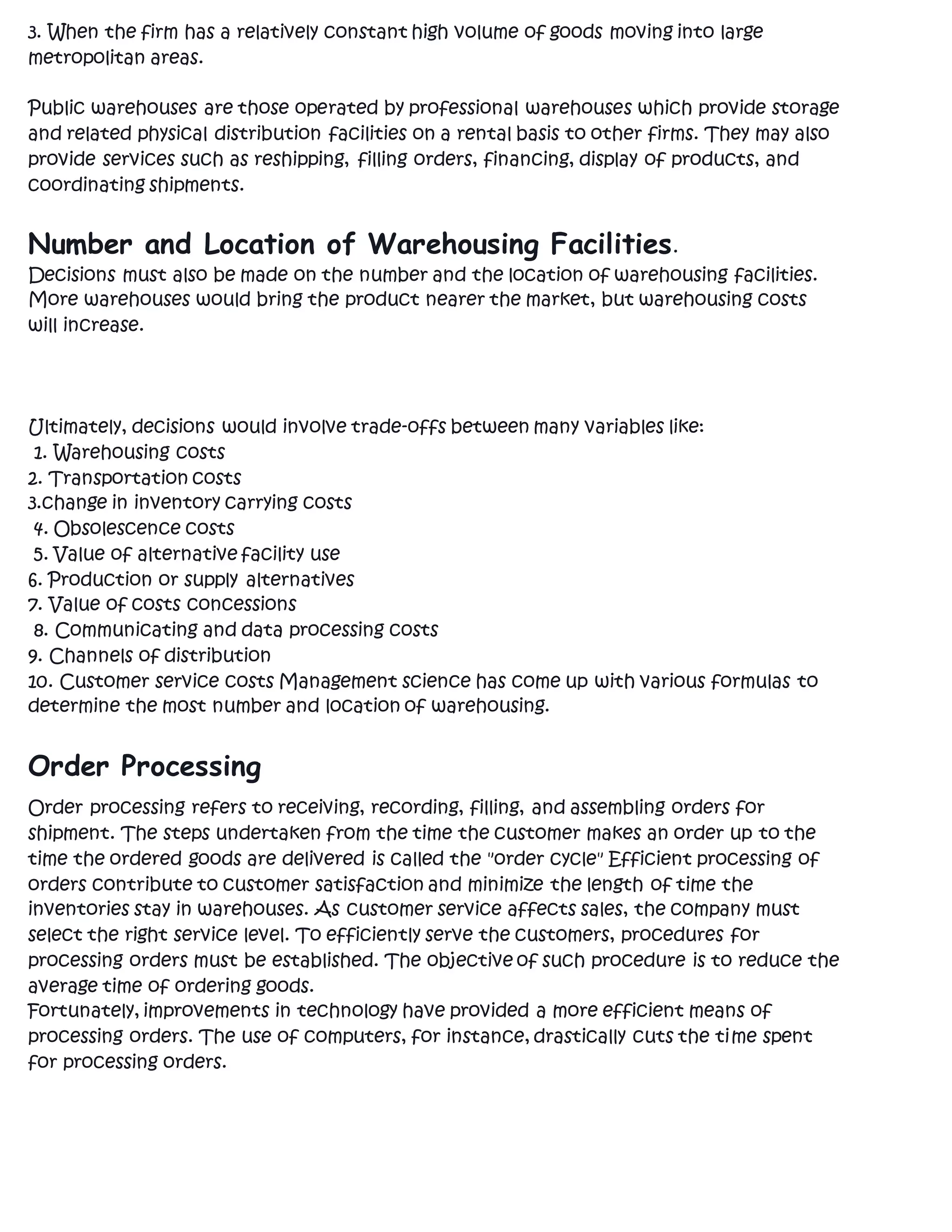 3. When the firm has a relatively constant high volume of goods moving into large
metropolitan areas.
Public warehouses are those operated by professional warehouses which provide storage
and related physical distribution facilities on a rental basis to other firms. They may also
provide services such as reshipping, filling orders, financing, display of products, and
coordinating shipments.
Number and Location of Warehousing Facilities.
Decisions must also be made on the number and the location of warehousing facilities.
More warehouses would bring the product nearer the market, but warehousing costs
will increase.
Ultimately, decisions would involve trade-offs between many variables like:
1. Warehousing costs
2. Transportation costs
3.change in inventory carrying costs
4. Obsolescence costs
5. Value of alternative facility use
6. Production or supply alternatives
7. Value of costs concessions
8. Communicating and data processing costs
9. Channels of distribution
10. Customer service costs Management science has come up with various formulas to
determine the most number and location of warehousing.
Order Processing
Order processing refers to receiving, recording, filling, and assembling orders for
shipment. The steps undertaken from the time the customer makes an order up to the
time the ordered goods are delivered is called the "order cycle" Efficient processing of
orders contribute to customer satisfaction and minimize the length of time the
inventories stay in warehouses. As customer service affects sales, the company must
select the right service level. To efficiently serve the customers, procedures for
processing orders must be established. The objective of such procedure is to reduce the
average time of ordering goods.
Fortunately, improvements in technology have provided a more efficient means of
processing orders. The use of computers, for instance, drastically cuts the time spent
for processing orders.
 