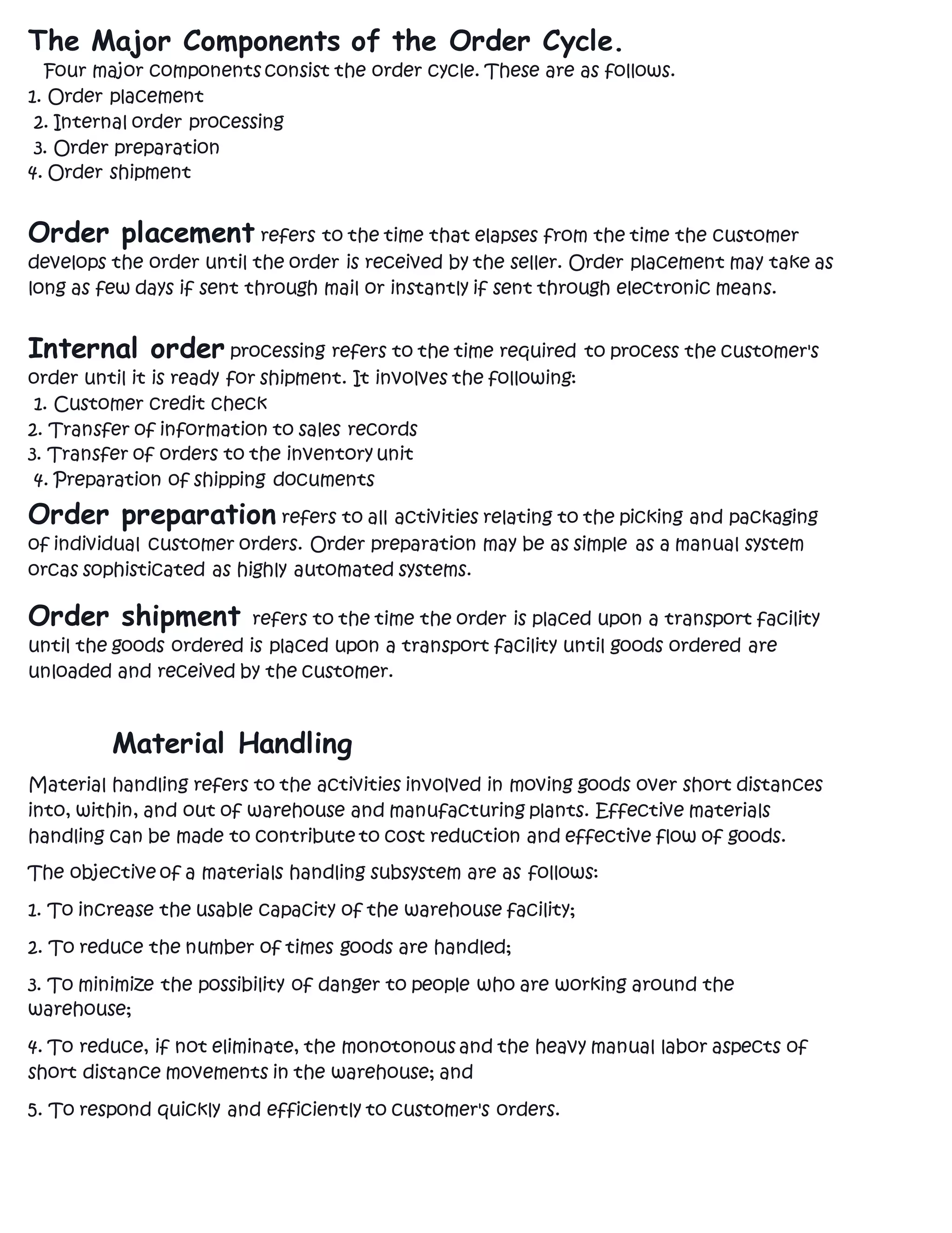 The Major Components of the Order Cycle.
Four major components consist the order cycle. These are as follows.
1. Order placement
2. Internal order processing
3. Order preparation
4. Order shipment
Order placement refers to the time that elapses from the time the customer
develops the order until the order is received by the seller. Order placement may take as
long as few days if sent through mail or instantly if sent through electronic means.
Internal order processing refers to the time required to process the customer's
order until it is ready for shipment. It involves the following:
1. Customer credit check
2. Transfer of information to sales records
3. Transfer of orders to the inventory unit
4. Preparation of shipping documents
Order preparation refers to all activities relating to the picking and packaging
of individual customer orders. Order preparation may be as simple as a manual system
orcas sophisticated as highly automated systems.
Order shipment refers to the time the order is placed upon a transport facility
until the goods ordered is placed upon a transport facility until goods ordered are
unloaded and received by the customer.
Material Handling
Material handling refers to the activities involved in moving goods over short distances
into, within, and out of warehouse and manufacturing plants. Effective materials
handling can be made to contribute to cost reduction and effective flow of goods.
The objective of a materials handling subsystem are as follows:
1. To increase the usable capacity of the warehouse facility;
2. To reduce the number of times goods are handled;
3. To minimize the possibility of danger to people who are working around the
warehouse;
4. To reduce, if not eliminate, the monotonous and the heavy manual labor aspects of
short distance movements in the warehouse; and
5. To respond quickly and efficiently to customer's orders.
 