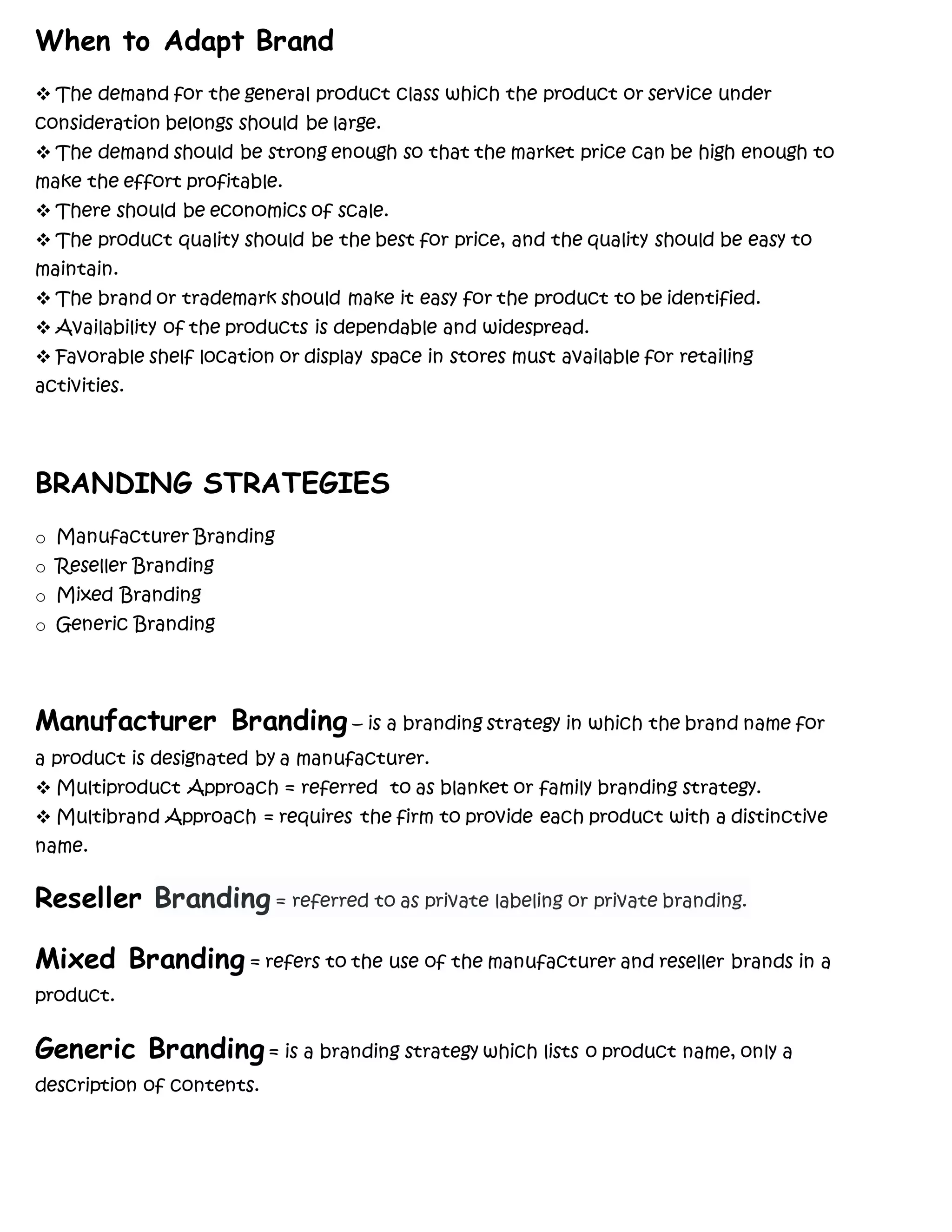 When to Adapt Brand
 The demand for the general product class which the product or service under
consideration belongs should be large.
 The demand should be strong enough so that the market price can be high enough to
make the effort profitable.
 There should be economics of scale.
 The product quality should be the best for price, and the quality should be easy to
maintain.
 The brand or trademark should make it easy for the product to be identified.
 Availability of the products is dependable and widespread.
 Favorable shelf location or display space in stores must available for retailing
activities.
BRANDING STRATEGIES
o Manufacturer Branding
o Reseller Branding
o Mixed Branding
o Generic Branding
Manufacturer Branding – is a branding strategy in which the brand name for
a product is designated by a manufacturer.
 Multiproduct Approach = referred to as blanket or family branding strategy.
 Multibrand Approach = requires the firm to provide each product with a distinctive
name.
Reseller Branding = referred to as private labeling or private branding.
Mixed Branding = refers to the use of the manufacturer and reseller brands in a
product.
Generic Branding= is a branding strategy which lists o product name, only a
description of contents.
 
