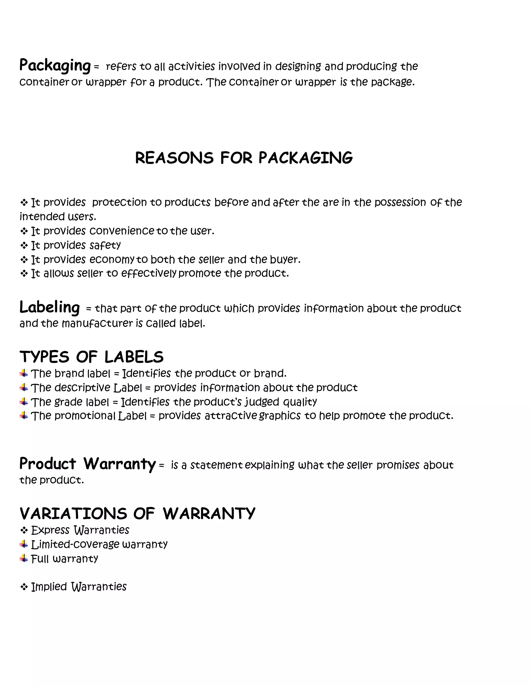 Packaging = refers to all activities involved in designing and producing the
container or wrapper for a product. The container or wrapper is the package.
REASONS FOR PACKAGING
 It provides protection to products before and after the are in the possession of the
intended users.
 It provides convenience to the user.
 It provides safety
 It provides economy to both the seller and the buyer.
 It allows seller to effectively promote the product.
Labeling = that part of the product which provides information about the product
and the manufacturer is called label.
TYPES OF LABELS
The brand label = Identifies the product or brand.
The descriptive Label = provides information about the product
The grade label = Identifies the product’s judged quality
The promotional Label = provides attractive graphics to help promote the product.
Product Warranty = is a statement explaining what the seller promises about
the product.
VARIATIONS OF WARRANTY
 Express Warranties
Limited-coverage warranty
Full warranty
 Implied Warranties
 