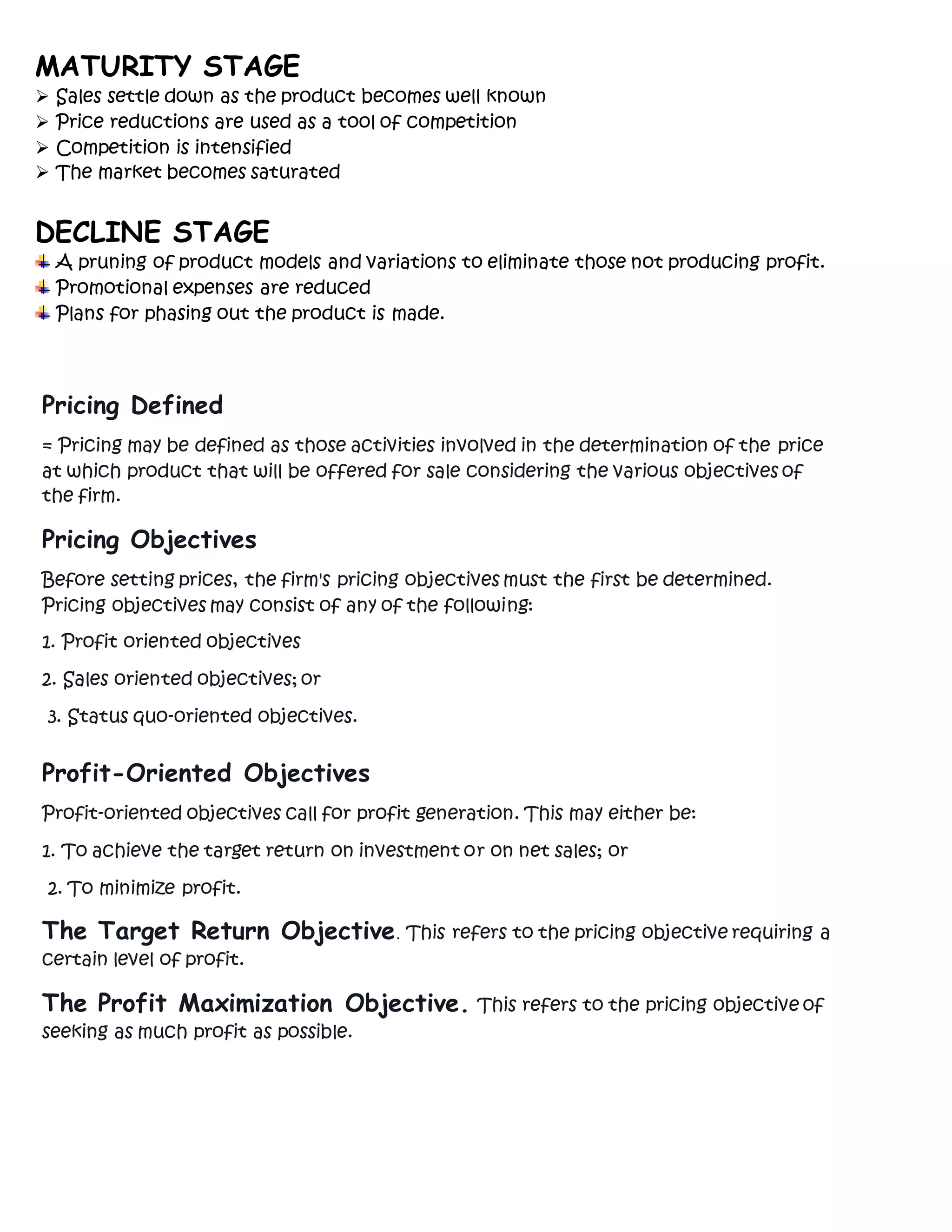 MATURITY STAGE
 Sales settle down as the product becomes well known
 Price reductions are used as a tool of competition
 Competition is intensified
 The market becomes saturated
DECLINE STAGE
A pruning of product models and variations to eliminate those not producing profit.
Promotional expenses are reduced
Plans for phasing out the product is made.
Pricing Defined
= Pricing may be defined as those activities involved in the determination of the price
at which product that will be offered for sale considering the various objectives of
the firm.
Pricing Objectives
Before setting prices, the firm's pricing objectives must the first be determined.
Pricing objectives may consist of any of the following:
1. Profit oriented objectives
2. Sales oriented objectives; or
3. Status quo-oriented objectives.
Profit-Oriented Objectives
Profit-oriented objectives call for profit generation. This may either be:
1. To achieve the target return on investment or on net sales; or
2. To minimize profit.
The Target Return Objective. This refers to the pricing objective requiring a
certain level of profit.
The Profit Maximization Objective. This refers to the pricing objective of
seeking as much profit as possible.
 