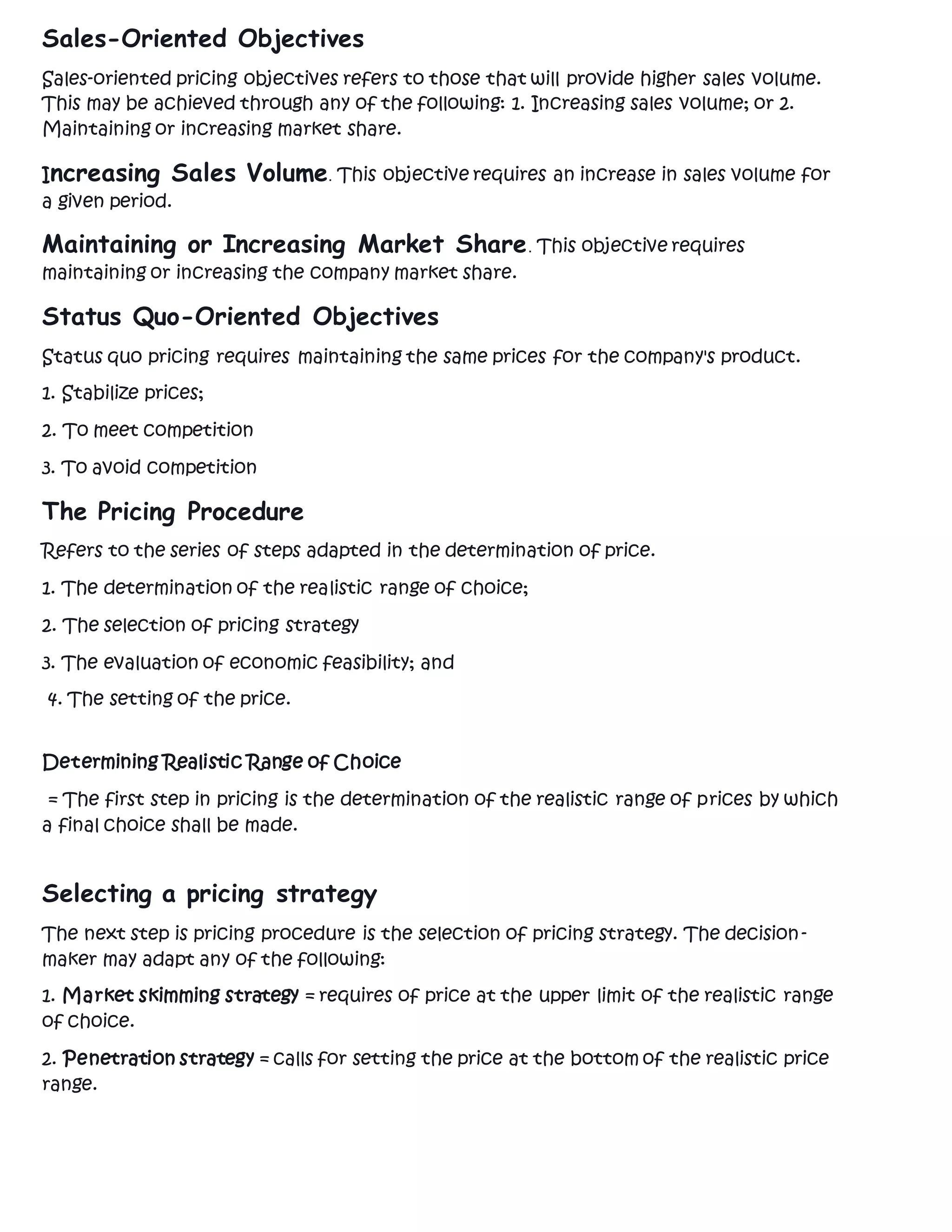 Sales-Oriented Objectives
Sales-oriented pricing objectives refers to those that will provide higher sales volume.
This may be achieved through any of the following: 1. Increasing sales volume; or 2.
Maintaining or increasing market share.
Increasing Sales Volume. This objective requires an increase in sales volume for
a given period.
Maintaining or Increasing Market Share. This objective requires
maintaining or increasing the company market share.
Status Quo-Oriented Objectives
Status quo pricing requires maintaining the same prices for the company's product.
1. Stabilize prices;
2. To meet competition
3. To avoid competition
The Pricing Procedure
Refers to the series of steps adapted in the determination of price.
1. The determination of the realistic range of choice;
2. The selection of pricing strategy
3. The evaluation of economic feasibility; and
4. The setting of the price.
Determining Realistic Range of Choice
= The first step in pricing is the determination of the realistic range of prices by which
a final choice shall be made.
Selecting a pricing strategy
The next step is pricing procedure is the selection of pricing strategy. The decision-
maker may adapt any of the following:
1. Market skimming strategy = requires of price at the upper limit of the realistic range
of choice.
2. Penetration strategy = calls for setting the price at the bottom of the realistic price
range.
 