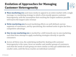 Evolution of Approaches for Managing
Customer Heterogeneity
 Mass marketing era used mass media to appeal to an entire ma...