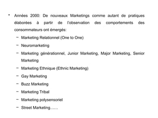 • Années 2000: De nouveaux Marketings comme autant de pratiques
élaborées à partir de l’observation des comportements des
consommateurs ont émergés:
– Marketing Relationnel (One to One)
– Neuromarketing
– Marketing générationnel, Junior Marketing, Major Marketing, Senior
Marketing
– Marketing Ethnique (Ethnic Marketing)
– Gay Marketing
– Buzz Marketing
– Marketing Tribal
– Marketing polysensoriel
– Street Marketing……
 