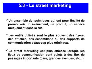 5.3 - Le street marketing
Un ensemble de techniques qui ont pour finalité de
promouvoir un événement, un produit, un service
uniquement dans la rue.
Les outils utilisés sont le plus souvent des flyers,
des affiches, des échantillons ou des supports de
communication beaucoup plus originaux.
Le street marketing est plus efficace lorsque les
lieux de communication sont sujets à des flux de
passages importants (gare, grandes avenues, etc...)
 