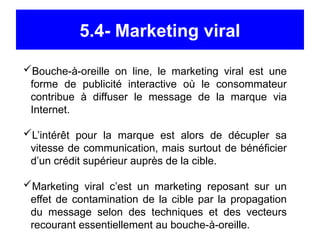 5.4- Marketing viral
Bouche-à-oreille on line, le marketing viral est une
forme de publicité interactive où le consommateur
contribue à diffuser le message de la marque via
Internet.
L’intérêt pour la marque est alors de décupler sa
vitesse de communication, mais surtout de bénéficier
d’un crédit supérieur auprès de la cible.
Marketing viral c’est un marketing reposant sur un
effet de contamination de la cible par la propagation
du message selon des techniques et des vecteurs
recourant essentiellement au bouche-à-oreille.
 