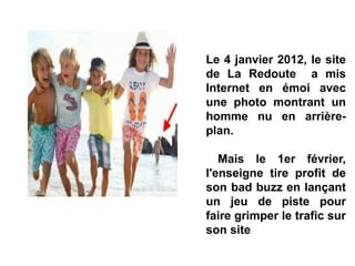 Le 4 janvier 2012, le site
de La Redoute a mis
Internet en émoi avec
une photo montrant un
homme nu en arrière-
plan.
Mais le 1er février,
l'enseigne tire profit de
son bad buzz en lançant
un jeu de piste pour
faire grimper le trafic sur
son site
 