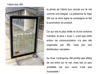 l’abris bus 3M
la photo de l’abris bus circule sur le net
comme une blague. La présence du logo
3M sur la vitre signe la campagne et fait
la promotion du produit.
Ce qui est le plus drôle et d’une certaine
manière, le plus « buzz », c’est que cette
action de communication n’a pas été
organisée par 3M, mais par son
distributeur canadien.
Au final, l’entreprise 3M profite des effets
de cet écho sur le net, mais est un peu
embêtée car son verre n’est pas
incassable !
 