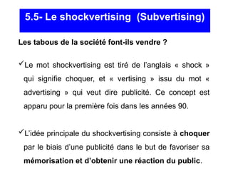Les tabous de la société font-ils vendre ?
Le mot shockvertising est tiré de l’anglais « shock »
qui signifie choquer, et « vertising » issu du mot «
advertising » qui veut dire publicité. Ce concept est
apparu pour la première fois dans les années 90.
L’idée principale du shockvertising consiste à choquer
par le biais d’une publicité dans le but de favoriser sa
mémorisation et d’obtenir une réaction du public.
5.5- Le shockvertising (Subvertising)
 