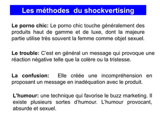 Les méthodes du shockvertising
Le porno chic: Le porno chic touche généralement des
produits haut de gamme et de luxe, dont la majeure
partie utilise très souvent la femme comme objet sexuel.
Le trouble: C’est en général un message qui provoque une
réaction négative telle que la colère ou la tristesse.
La confusion: Elle créée une incompréhension en
proposant un message en inadéquation avec le produit.
L’humour: une technique qui favorise le buzz marketing. Il
existe plusieurs sortes d’humour. L’humour provocant,
absurde et sexuel.
 