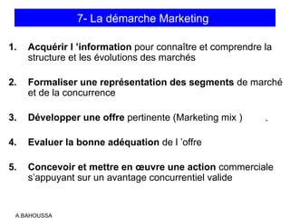 A.BAHOUSSA
7- La démarche Marketing
1. Acquérir l ’information pour connaître et comprendre la
structure et les évolutions des marchés
2. Formaliser une représentation des segments de marché
et de la concurrence
3. Développer une offre pertinente (Marketing mix )
4. Evaluer la bonne adéquation de l ’offre
5. Concevoir et mettre en œuvre une action commerciale
s’appuyant sur un avantage concurrentiel valide
 