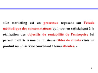 4
DEFINITION
« Le marketing est un processus reposant sur l’étude
méthodique des consommateurs qui, tout en satisfaisant à la
réalisation des objectifs de rentabilité de l’entreprise lui
permet d’offrir à une ou plusieurs cibles de clients visés un
produit ou un service convenant à leurs attentes. »
 
