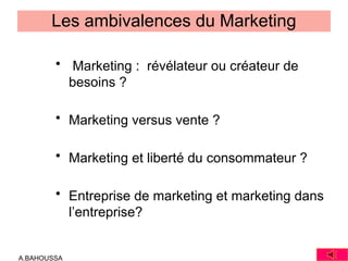 A.BAHOUSSA
Les ambivalences du Marketing
• Marketing : révélateur ou créateur de
besoins ?
• Marketing versus vente ?
• Marketing et liberté du consommateur ?
• Entreprise de marketing et marketing dans
l’entreprise?
 