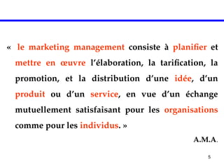 5
« le marketing management consiste à planifier et
mettre en œuvre l’élaboration, la tarification, la
promotion, et la distribution d’une idée, d’un
produit ou d’un service, en vue d’un échange
mutuellement satisfaisant pour les organisations
comme pour les individus. »
A.M.A.
 