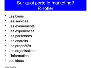 Sur quoi porte le marketing?
P.Kotler
• Les biens
• Les services
• Les événements
• Les expériences
• Les personnes
• Les endroits
• Les propriétés
• Les organisations
• L’information
• Les idées
A.BAHOUSSA
 