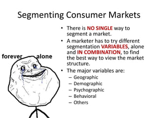 Segmenting Consumer Markets
• There is NO SINGLE way to
segment a market.
• A marketer has to try different
segmentation VARIABLES, alone
and IN COMBINATION, to find
the best way to view the market
structure.
• The major variables are:
– Geographic
– Demographic
– Psychographic
– Behavioral
– Others
 