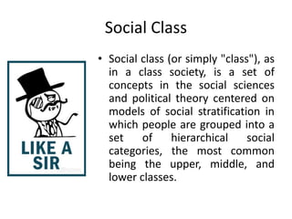 Social Class
• Social class (or simply "class"), as
in a class society, is a set of
concepts in the social sciences
and political theory centered on
models of social stratification in
which people are grouped into a
set of hierarchical social
categories, the most common
being the upper, middle, and
lower classes.
 