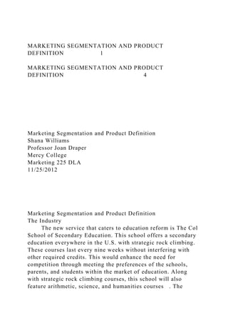 MARKETING SEGMENTATION AND PRODUCT
DEFINITION 1
MARKETING SEGMENTATION AND PRODUCT
DEFINITION 4
Marketing Segmentation and Product Definition
Shana Williams
Professor Joan Draper
Mercy College
Marketing 225 DLA
11/25/2012
Marketing Segmentation and Product Definition
The Industry
The new service that caters to education reform is The Col
School of Secondary Education. This school offers a secondary
education everywhere in the U.S. with strategic rock climbing.
These courses last every nine weeks without interfering with
other required credits. This would enhance the need for
competition through meeting the preferences of the schools,
parents, and students within the market of education. Along
with strategic rock climbing courses, this school will also
feature arithmetic, science, and humanities courses . The
 