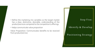  Define the marketing mix variables so the target market
has a clear, distinctive, desirable, understanding of the
product/services compared to the competition's offerings
 Helps communicate value proposition
Value Proposition: Communicates benefits to be received
from product/service
Step Five:
Identify & Develop
Positioning Strategy
 