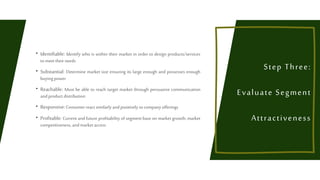  Identifiable: Identify who is within their market in order to design products/services
to meet their needs
 Substantial: Determine market size ensuring its large enough and possesses enough
buyingpower
 Reachable: Must be able to reach target market through persuasive communication
and product distribution
 Responsive:Consumerreact similarly and positively to company offerings
 Profitable: Current and future profitability of segment base on market growth, market
competitiveness, and marketaccess
Step Three:
Evaluate Segment
Attractiveness
 