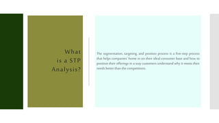What
is a STP
Analysis?
The segmentation, targeting, and position process is a five-step process
that helps companies' home in on their ideal consumer base and how to
position their offerings in a way customers understand why it meets their
needsbetterthanthecompetitions.
 