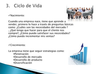 Nacimiento:
Cuando una empresa nace, tiene que aprende a
vender, primero lo hace a través de preguntas básicas
como: ¿Cuáles son las necesidades del mercado ?
, ¿Qué tengo que hacer para que el cliente nos
compre?, ¿Cómo puedo satisfacer sus necesidades?
¿Cómo puedo incrementar mis ventas?
Crecimiento:
La empresa tiene que seguir estrategias como:
Penetración
Desarrollo de mercado
Desarrollo de producto
Diversificación
 