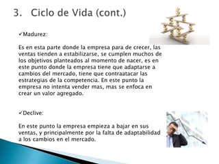Madurez:
Es en esta parte donde la empresa para de crecer, las
ventas tienden a estabilizarse, se cumplen muchos de
los objetivos planteados al momento de nacer, es en
este punto donde la empresa tiene que adaptarse a
cambios del mercado, tiene que contraatacar las
estrategias de la competencia. En este punto la
empresa no intenta vender mas, mas se enfoca en
crear un valor agregado.
Declive:
En este punto la empresa empieza a bajar en sus
ventas, y principalmente por la falta de adaptabilidad
a los cambios en el mercado.
 