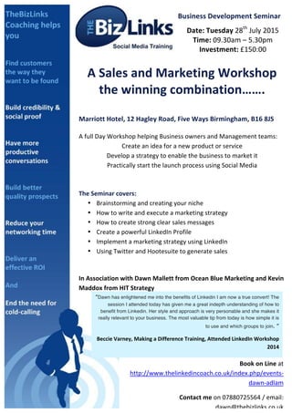  
Business	
  Development	
  Seminar	
  
Date:	
  Tuesday	
  28th
	
  July	
  2015	
  
Time:	
  09.30am	
  –	
  5.30pm	
  
Investment:	
  £150:00	
  
A	
  Sales	
  and	
  Marketing	
  Workshop	
  
the	
  winning	
  combination…….	
  
	
  
Marriott	
  Hotel,	
  12	
  Hagley	
  Road,	
  Five	
  Ways	
  Birmingham,	
  B16	
  8JS	
  
	
  
A	
  full	
  Day	
  Workshop	
  helping	
  Business	
  owners	
  and	
  Management	
  teams:	
  
Create	
  an	
  idea	
  for	
  a	
  new	
  product	
  or	
  service	
  
Develop	
  a	
  strategy	
  to	
  enable	
  the	
  business	
  to	
  market	
  it	
  
Practically	
  start	
  the	
  launch	
  process	
  using	
  Social	
  Media	
  
	
  
	
  
The	
  Seminar	
  covers:	
  	
  
• Brainstorming	
  and	
  creating	
  your	
  niche	
  
• How	
  to	
  write	
  and	
  execute	
  a	
  marketing	
  strategy	
  
• How	
  to	
  create	
  strong	
  clear	
  sales	
  messages	
  
• Create	
  a	
  powerful	
  LinkedIn	
  Profile	
  
• Implement	
  a	
  marketing	
  strategy	
  using	
  LinkedIn	
  
• Using	
  Twitter	
  and	
  Hootesuite	
  to	
  generate	
  sales	
  
	
  
	
   	
   	
   	
   	
   	
   	
   	
   	
  
In	
  Association	
  with	
  Dawn	
  Mallett	
  from	
  Ocean	
  Blue	
  Marketing	
  and	
  Kevin	
  
Maddox	
  from	
  HIT	
  Strategy	
  	
  
	
  
	
  
“Dawn has enlightened me into the benefits of Linkedin I am now a true convert! The
session I attended today has given me a great indepth understanding of how to
benefit from Linkedin. Her style and approach is very personable and she makes it
really relevant to your business. The most valuable tip from today is how simple it is
to use and which groups to join. ”	
  
Beccie	
  Varney,	
  Making	
  a	
  Difference	
  Training,	
  Attended	
  LinkedIn	
  Workshop	
  
2014	
  
Book	
  on	
  Line	
  at	
  
http://www.thelinkedincoach.co.uk/index.php/events-­‐
dawn-­‐adlam	
  
Contact	
  me	
  on	
  07880725564	
  /	
  email:	
  
dawn@thebizlinks.co.uk	
  	
  	
  
 