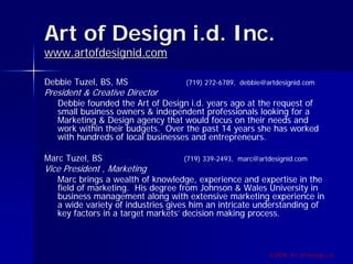 Art of Design i.d. Inc.
www.artofdesignid.com

Debbie Tuzel, BS, MS               (719) 272-6789, debbie@artdesignid.com
President & Creative Director
   Debbie founded the Art of Design i.d. years ago at the request of
   small business owners & independent professionals looking for a
   Marketing & Design agency that would focus on their needs and
   work within their budgets. Over the past 14 years she has worked
   with hundreds of local businesses and entrepreneurs.

Marc Tuzel, BS                     (719) 339-2493, marc@artdesignid.com
Vice President , Marketing
   Marc brings a wealth of knowledge, experience and expertise in the
   field of marketing. His degree from Johnson & Wales University in
   business management along with extensive marketing experience in
   a wide variety of industries gives him an intricate understanding of
   key factors in a target markets’ decision making process.



                                                           ©2009, Art of Design i.d.
 