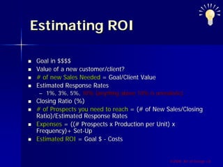 Estimating ROI

Goal in $$$$
Value of a new customer/client?
# of new Sales Needed = Goal/Client Value
Estimated Response Rates
 – 1%, 3%, 5%, 10% (anything above 10% is unrealistic)
Closing Ratio (%)
# of Prospects you need to reach = (# of New Sales/Closing
Ratio)/Estimated Response Rates
Expenses = ((# Prospects x Production per Unit) x
Frequency)+ Set-Up
Estimated ROI = Goal $ - Costs


                                                ©2009, Art of Design i.d.
 