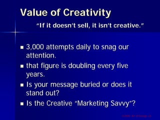 Value of Creativity
    “If it doesn’t sell, it isn’t creative.”


 3,000 attempts daily to snag our
 attention.
 that figure is doubling every five
 years.
 Is your message buried or does it
 stand out?
 Is the Creative “Marketing Savvy”?
                                   ©2009, Art of Design i.d.
 