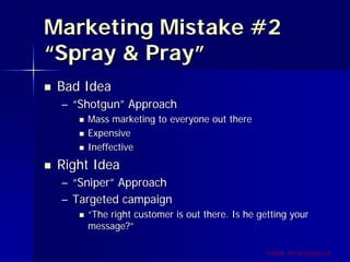 Marketing Mistake #2
“Spray & Pray”
 Bad Idea
 – “Shotgun” Approach
     Mass marketing to everyone out there
     Expensive
     Ineffective
 Right Idea
 – “Sniper” Approach
 – Targeted campaign
     “The right customer is out there. Is he getting your
     message?”

                                              ©2009, Art of Design i.d.
 