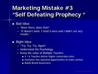 Marketing Mistake #3
“Self Defeating Prophecy ”
 Bad Idea:
 – “Been there, done that!”
 – “It doesn’t work. I tried it once and I didn’t see any
   results.”

 Right Idea:
 –   “Try, Try, Try, Again”
 –   Understand the Psychology
 –   Know the value of Multiple Touches
        4 – 6 Touches deliver higher conversion rates
        Customer has repeated opportunities to make contact
        Builds Brand Awareness


                                                   ©2009, Art of Design i.d.
 