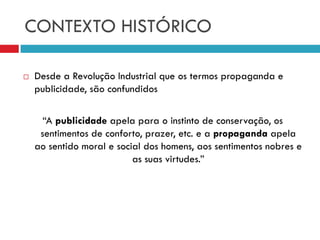 CONTEXTO HISTÓRICO
 Desde a Revolução Industrial que os termos propaganda e
publicidade, são confundidos
“A publicidade apela para o instinto de conservação, os
sentimentos de conforto, prazer, etc. e a propaganda apela
ao sentido moral e social dos homens, aos sentimentos nobres e
as suas virtudes.”
 